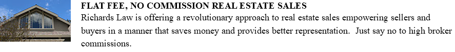 ﷯FLAT FEE, NO COMMISSION REAL ESTATE SALES Richards Law is offering a revolutionary approach to real estate sales empowering sellers and buyers in a manner that saves money and provides better representation. Just say no to high broker commissions. 