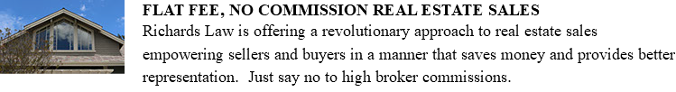 ﷯FLAT FEE, NO COMMISSION REAL ESTATE SALES Richards Law is offering a revolutionary approach to real estate sales empowering sellers and buyers in a manner that saves money and provides better representation. Just say no to high broker commissions. 